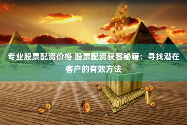 专业股票配资价格 股票配资获客秘籍：寻找潜在客户的有效方法