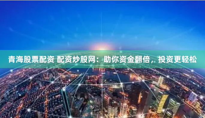 青海股票配资 配资炒股网：助你资金翻倍，投资更轻松