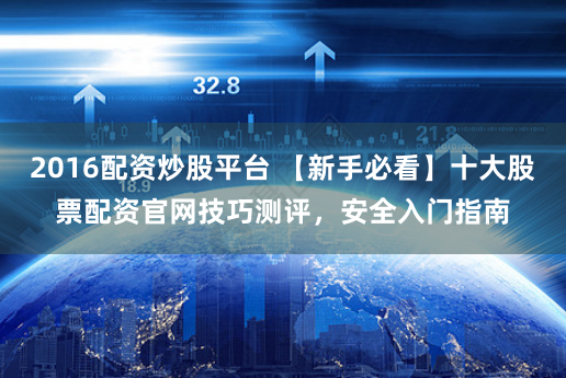 2016配资炒股平台 【新手必看】十大股票配资官网技巧测评，安全入门指南